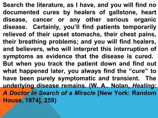 Search the literature, as I have, and you will find no 
documented cures by healers of gallstone, heart 
disease, cancer or any other serious organic 
disease. Certainly, you’ll find patients temporarily 
relieved of their upset stomachs, their chest pains, 
their breathing problems; and you will find healers, 
and believers, who will interpret this interruption of 
symptoms as evidence that the disease is cured. 
But when you track the patient down and find out 
what happened later, you always find the “cure” to 
have been purely symptomatic and transient. The 
underlying disease remains. (W. A.. Nolan, Healing: 
A Doctor in Search of a Miracle [New York: Random 
House, 1974], 259) 
 