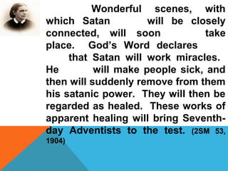 Wonderful scenes, with 
which Satan will be closely 
connected, will soon take 
place. God’s Word declares 
that Satan will work miracles. 
He will make people sick, and 
then will suddenly remove from them 
his satanic power. They will then be 
regarded as healed. These works of 
apparent healing will bring Seventh-day 
Adventists to the test. (2SM 53, 
1904) 
 