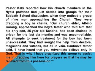 Pastor Kabi reported how his church members in the 
Nyala province had just settled into groups for their 
Sabbath School discussion, when they noticed a group 
of nine men approaching the Church. They were 
dragging a boy in chains. “Our church elder, Albino 
Garang, approached the boy’s father who told him that 
his only son, 25-year old Santino, had been chained in 
prison for the last six months and was uncontrollable. 
All attempts to seek treatment for the boy had been 
unsuccessful. They had sought the help from doctors, 
magicians and witches, but all in vain. Santino’s father 
said, ‘I have heard that you Adventists believe only in 
God. That is why I have organized this group to assist 
me in dragging him here for prayers so that he may be 
relieved from this possession.’” 
 