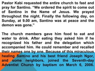 Pastor Kabi requested the entire church to fast and 
pray for Santino. “We ordered the spirit to come out 
of Santino in the Name of Jesus. We prayed 
throughout the night. Finally the following day, on 
Sunday, at 9.00 am, Santino was at peace and the 
demon was gone.” 
The church members gave him food to eat and 
water to drink. After eating they asked him if he 
recognized his father and the delegation which 
accompanied him. He could remember and recalled 
their names one by one. Because of this miraculous 
healing Santino and his best friend Joseph Ngor, 
and some neighbors, joined the Seventh-day 
Adventist Church by baptism on March 6, 2006. 
 
