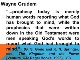 Wayne Grudem 
“...prophecy today is merely 
human words reporting what God 
has brought to mind, while the 
prophecies that were written 
down in the Old Testament were 
men speaking God’s words to 
report what God had brought to 
mind.” (G. S. Greig and K. N. Springer, 
eds., The Kingdom and the Power 
[Ventura, CA: Regal Books, 1993], 79) 
 