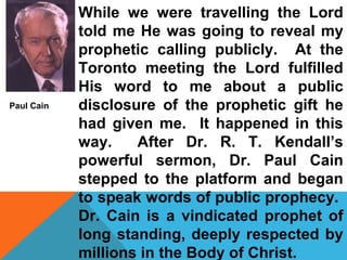 While we were travelling the Lord 
told me He was going to reveal my 
prophetic calling publicly. At the 
Toronto meeting the Lord fulfilled 
His word to me about a public 
disclosure of the prophetic gift he 
had given me. It happened in this 
way. After Dr. R. T. Kendall’s 
powerful sermon, Dr. Paul Cain 
stepped to the platform and began 
to speak words of public prophecy. 
Dr. Cain is a vindicated prophet of 
long standing, deeply respected by 
millions in the Body of Christ. 
Paul Cain 
 