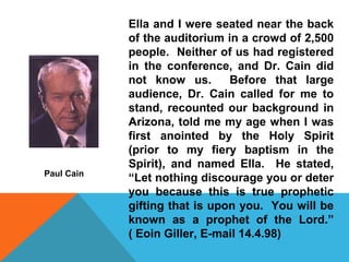 Ella and I were seated near the back 
of the auditorium in a crowd of 2,500 
people. Neither of us had registered 
in the conference, and Dr. Cain did 
not know us. Before that large 
audience, Dr. Cain called for me to 
stand, recounted our background in 
Arizona, told me my age when I was 
first anointed by the Holy Spirit 
(prior to my fiery baptism in the 
Spirit), and named Ella. He stated, 
“Let nothing discourage you or deter 
you because this is true prophetic 
gifting that is upon you. You will be 
known as a prophet of the Lord.” 
( Eoin Giller, E-mail 14.4.98) 
Paul Cain 
 