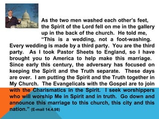 As the two men washed each other’s feet, 
the Spirit of the Lord fell on me in the gallery 
up in the back of the church. He told me, 
“This is a wedding, not a foot-washing. 
Every wedding is made by a third party. You are the third 
party. As I took Pastor Sheets to England, so I have 
brought you to America to help make this marriage. 
Since early this century, the adversary has focused on 
keeping the Spirit and the Truth separate. These days 
are over. I am putting the Spirit and the Truth together in 
My Church. The Evangelicals with the Gospel are to join 
with the Charismatics in the Spirit. I seek worshippers 
who will worship Me in Spirit and in truth. Go down and 
announce this marriage to this church, this city and this 
nation.” (E-mail 14.4.98) 
 