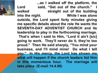 ...as I walked off the platform, the 
Lord said, “Get out of the church.” I 
walked straight out of the building 
into the night. While I was alone 
outside, the Lord spent forty minutes giving 
me specific details about the role He wants the 
SEVENTH-DAY ADVENTIST CHURCH and its 
leadership to play in the forthcoming marriage. 
That’s when I said to Him, “Lord it ain’t [sic] 
going to work. They’ll never do it, they’re too 
proud.” Then He said sharply, “You mind your 
business, and I’ll mind mine! Do what I tell 
you.” In His mercy, the Lord has shown me 
what will happen if the church leaders fail Him 
in this momentous hour. The marriage will 
take place. (E-mail 14.4.98) 
 