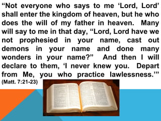 “Not everyone who says to me ‘Lord, Lord’ 
shall enter the kingdom of heaven, but he who 
does the will of my father in heaven. Many 
will say to me in that day, “Lord, Lord have we 
not prophesied in your name, cast out 
demons in your name and done many 
wonders in your name?” And then I will 
declare to them, ‘I never knew you. Depart 
from Me, you who practice lawlessness.’” 
(Matt. 7:21-23) 
 