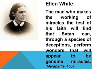 Ellen White: 
The man who makes 
the working of 
miracles the test of 
his faith will find 
that Satan can, 
through a species of 
deceptions, perform 
wonders that will 
appear to be 
genuine miracles. 
(Maranatha, 156) 
 