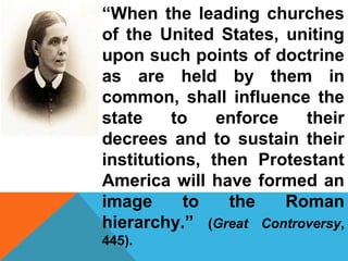 “When the leading churches 
of the United States, uniting 
upon such points of doctrine 
as are held by them in 
common, shall influence the 
state to enforce their 
decrees and to sustain their 
institutions, then Protestant 
America will have formed an 
image to the Roman 
hierarchy.” (Great Controversy, 
445). 
 