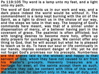 Ps 119:105 Thy word is a lamp unto my feet, and a light 
unto my path. 
The word of God directs us in our work and way, and a 
dark place indeed the world would be without it. The 
commandment is a lamp kept burning with the oil of the 
Spirit, as a light to direct us in the choice of our way, 
and the steps we take in that way. The keeping of God's 
commands here meant, was that of a sinner under a 
dispensation of mercy, of a believer having part in the 
covenant of grace. The psalmist is often afflicted; but 
with longing desires to become more holy, offers up 
daily prayers for quickening grace. We cannot offer any 
thing to God, that he will accept but what he is pleased 
to teach us to do. To have our soul or life continually in 
our hands, implies constant danger of life; yet he did 
not forget God's promises nor his precepts. Numberless 
are the snares laid by the wicked; and happy is that 
servant of God, whom they have not caused to err from 
his Master's precepts. Heavenly treasures are a 
heritage for ever; all the saints accept them as such, 
therefore they can be content with little of this world. 
We must look for comfort only in the way of duty, and 
that duty must be done. A good man, by the grace of 
 
