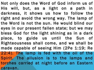 Not only does the Word of God inform us of 
His will, but, as a light on a path in 
darkness, it shows us how to follow the 
right and avoid the wrong way. The lamp of 
the Word is not the sun. He would blind our 
eyes in our present fallen state; but we may 
bless God for the light shining as in a dark 
place, to guide us until the Sun of 
Righteousness shall come, and we shall be 
made capable of seeing Him (2Pe 1:19; Re 
22:4). The lamp is fed with the oil of the 
Spirit. The allusion is to the lamps and 
torches carried at night before an Eastern 
caravan. 
 