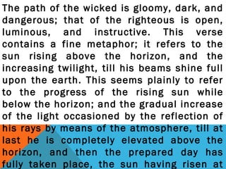 The path of the wicked is gloomy, dark, and 
dangerous; that of the righteous is open, 
luminous, and instructive. This verse 
contains a fine metaphor; it refers to the 
sun rising above the horizon, and the 
increasing twilight, till his beams shine full 
upon the earth. This seems plainly to refer 
to the progress of the rising sun while 
below the horizon; and the gradual increase 
of the light occasioned by the reflection of 
his rays by means of the atmosphere, till at 
last he is completely elevated above the 
horizon, and then the prepared day has 
fully taken place, the sun having risen at 
 