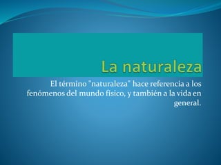 El término "naturaleza" hace referencia a los
fenómenos del mundo físico, y también a la vida en
general.
 