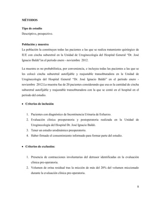 MÉTODOS
Tipo de estudio
Descriptivo, prospectivo.
Población y muestra
La población la constituyen todas las pacientes a las que se realiza tratamiento quirúrgico de
IUE con cincha suburetral en la Unidad de Uroginecología del Hospital General “Dr. José
Ignacio Baldó”en el período enero - noviembre 2012.
La muestra es no probabilística, por conveniencia, e incluyea todas las pacientes a las que se
les colocó cincha suburetral autofijable y reajustable transobturadora en la Unidad de
Uroginecología del Hospital General “Dr. José Ignacio Baldó” en el período enero -
noviembre 2012.La muestra fue de 20 pacientes considerando que esa es la cantidad de cincha
suburetral autofijable y reajustable transobturadora con la que se contó en el hospital en el
período del estudio.
Criterios de inclusión
1. Pacientes con diagnóstico de Incontinencia Urinaria de Esfuerzo.
2. Evaluación clínica preoperatoria y postoperatoria realizada en la Unidad de
Uroginecología del Hospital Dr. José Ignacio Baldó.
3. Tener un estudio urodinámico preoperatorio.
4. Haber firmado el consentimiento informado para formar parte del estudio.
Criterios de exclusión:
1. Presencia de contracciones involuntarias del detrusor identificadas en la evaluación
clínica pre-operatoria.
2. Volumen de orina residual tras la micción de más del 20% del volumen miccionado
durante la evaluación clínica pre-operatoria.
8
 