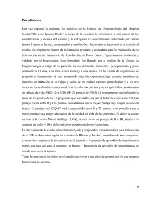 Procedimiento
Una vez captada la paciente, los médicos de la Unidad de Uroginecología del Hospital
General“Dr. José Ignacio Baldó” a cargo de la paciente le informaron a ella acerca de las
características y alcance del estudio y le entregaron el consentimiento informado por escrito
(anexo 1) para su lectura, comprensión y aprobación. Hecho esto, se incorporó a la paciente al
estudio. Se emplearon fuentes de información primaria y secundaria para la recolección de la
información en un Formulario de Recolección de Datos (anexo 2),previamente elaborado y
validado por el investigador. Este formulario fue llenado por el médico de la Unidad de
Uroginecología a cargo de la paciente en sus diferentes momentos: perioperatorio y post-
operatorio a 15 días, a un mes, a tres meses y a seis meses. En las visitas de seguimiento se
preguntó a laspacientes si han presentado micción espontánea,fuga urinaria involuntaria,
síntomas de irritación de la vejiga y dolor, se les realizó examen ginecológico y a los seis
meses se les realizódiario miccional, test de esfuerzo con tos y se les aplicó dos cuestionarios
de calidad de vida: PISQ 12 e ICIQ-SF. El puntaje del PISQ 12 se determinó multiplicando la
suma de los puntos de las 12 preguntas que lo constituyen por el factor de corrección 2.583;su
puntaje oscila entre 0 y 124 puntos, considerando que a mayor puntaje hay mayor disfunción
sexual. El puntaje del ICIQ-SF está comprendido entre 0 y 21 puntos, y se considera que a
mayor puntaje hay mayor afectación de la calidad de vida de las pacientes. El dolor se valoró
en base a la Escala Visual Análoga (EVA), la cual tiene un puntaje de 0 a 10, siendo 0 la
ausencia de dolor y 10 el dolor máximo experimentado por la paciente.
La efectividad de la cincha suburetralautofijable y reajustable transobturadora para tratamiento
de la IUE se determinó según los criterios de Blaivas y Jacobs7
, considerando tres categorías:
a) curación – ausencia de incontinencia; b) mejoría – frecuencia de episodios de incontinencia
menos que una vez cada 2 semanas; c) fracaso – frecuencia de episodios de incontinencia de
más de una vez a la semana.
Todas las pacientes incluidas en el estudio asistieron a sus citas de control, por lo que ninguna
fue retirada del mismo.
9
 