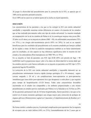 Al juzgar la efectividad del procedimiento para la corrección de la IUE, se aprecia que el
100% de las pacientes presentó curación.
En el 100% de los casos no se realizó ajuste de la cincha en el post-operatorio.
DISCUSIÓN
Las características de las pacientes a las que se les corrigió la IUE con cincha suburetral
autofijable y reajustable muestran ciertas diferencias en cuanto a la muestra de los estudios
que se han realizado previamente sobre este tipo de cincha sub-uretral. La muestra estudiada
en comparación con la de los estudios de Palma et al, la constituyen mujeres más joven (Mx:
55 años vrs 63 años), en su mayoría no obesas (IMC <30), sin enfermedad concomitante (75%
vrs 27%) y sin cirugía anti-incontinencia previa (95% vrs 24%), lo cual es un aspecto
beneficioso para los resultados del procedimiento en la muestra estudiada por lamejor calidad
de los tejidos a tratar. Si bien la condición menopáusica también es un factor determinante
para los resultados, en este aspecto no hay diferencia significativa entre la muestra de este
estudio y los antecedentes (Post-menopáusica sin TRH 70% vrs 76%).
En su mayoría se trató de pacientes con IUE tipo II-III (95% con presión de fuga < 90
cmH2O)lo cual le proporciona mayor valor a los datos de efectividad de la misma dado que
los estudios previos a este fueron realizados en su mayoría en pacientes con IUE tipo I (72%
presión de fuga de 99 cmH2O).
La corrección de la IUE con cincha suburetral autofijable y reajustable demostró ser un
procedimiento mínimamente invasivo rápido (tiempo quirúrgico 21 a 30 minutos), seguro
(escaso sangrado ≤ 20 ml y sin complicaciones trans-operatorias ni post-operatorias
inmediatas),que causa dolor post-operatorio leve que desaparece a corto plazo y que requiere
poco tiempo de hospitalización (13-24 horas). Todas estas características favorables
encontradas en el estudio son comparables a los atributos proporcionados a este mismo
procedimiento en estudios previos realizados por Palma et al y Salzedas et al. Si bien un 20%
de las pacientes permaneció más de 36 horas hospitalizadas, fueron pacientes a las que se les
realizó en el mismo momento quirúrgico una cirugía mayor para corrección de prolapso de
órganos pélvicos (Histerectomia vaginal en 2 pacientes y Colpohisterectomía de Rouhier en 2
pacientes).
16
De forma similar a estudios previos, la principal complicación post-operatoria fue la urgencia
de novopero con un valor inferior (10% vrs 21%). Lamentablemente de los 2 casos que se
 