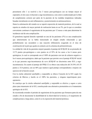 presentaron sólo 1 se resolvió a los 3 meses post-quirúrgicos (en un tiempo mayor al
esperado); el otro caso evolucionó a urge-incontinencia y esto estuvo condicionado por la falta
de cumplimiento correcto por parte de la paciente de las medidas terapéuticas indicadas
basadas inicialmente en anti-inflamatorios y posteriormente en antimuscarínicos.
Hasta la culminación del estudio no se reportó exposición de material protésico, de lo cual se
reporta en estudios de mayor período de realización hasta en un 5%, por lo que se considera
conveniente continuar el seguimiento de las pacientes por 12 meses o más para determinar la
incidencia real de esta complicación.
El granuloma inguinal derecho reportado en una de las pacientes (5%) es una complicación
que anteriormente no se había mencionado en ningún estudio relacionado y que
probablemente sea secundario a una reacción inflamatoria exagerada en el área de
cicatrización de la piel que queda en contacto con la columna de polimetisiloxane.
La calidad de vida de las pacientes mejoró pasando el puntaje del ICIQ-SF de un promedio de
12.75 puntos pre-quirúrgicos a cero puntos en el 95% de los casos a los 6 meses post-
quirúrgicos, lo cual se corresponde con el 100% de pacientes con test de esfuerzo negativo a
los 6 meses post-quirúrgicos, dado que la paciente que persiste con el puntaje ICIQ-SF inicial
es la que presenta urge-incontinencia de novo (ICIQ-SF no discrimina entre IUE y urge-
incontinencia). En cuanto al puntaje del PISQ 12 se obtuvo una reducción del 24.34% (43.35
puntos a 32.8 puntos), con un 40% que mantuvo igual puntaje correspondiente a mujeres sin
ejercicio de la función sexual.
Con la cincha suburetral autofijable y reajustable se obtuvo Curación de la IUE según los
criterios de Blaivas y Jacobs en el 100% las pacientes, y ninguna requirióajuste post-
operatorio.
Se concluye que la cincha suburetral autofijable y reajustable es efectiva y segura a corto
plazo para tratamiento de la IUE, constituyendo una alternativa prometedora en el tratamiento
quirúrgico de la IUE.
Se recomienda extender el período de seguimiento de las pacientes que formaron parte de este
estudio a fin de documentar la durabilidad de la efectividad de la técnica y el surgimiento de
complicaciones a largo plazo, como lo es la exposición del material protésico.
 