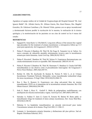 17
AGRADECIMIENTO.
Agradezco al equipo médico de la Unidad de Uroginecología del Hospital General “Dr. José
Ignacio Baldó”: Dr. Alfredo García, Dr. Alfonso García, Dra. Karol Ramos, Dra. Magdiel
González, Dr. Edickson Castellano y Dr. Ottoniel Vilela, quienes con su apoyo incondicional
y desinteresado hicieron posible la recolección de la muestra, la realización de la técnica
quirúrgica y la monitorización de las pacientes en sus citas de control en los 6 meses del
estudio.
REFERENCIAS
1. Ingegerd O, Anna-Karin A, Ulla-Beth K. Long-term efficacy of the tension-free vaginal
tape procedure for the treatment of urinary incontinence: a retrospective follow-up 11.5
years post-operatively. Int Urogynecol J. 2010;21:679-83.
2. Palma P, Riccetto C,Dambros M, Thiel M, De Fraga R, Tamanini J,et al. Safyre. Un
nuevo concepto de cabestrillo ajustable mínimamente invasivo para la incontinencia
urinaria por estrés femenina. Actas Urol Esp. 2004;28(10):749-55.
3. Palma P, RiccettoC, Dambros M, Thiel M, Nelson N. Experiencia Iberoamericana con
cincha mínimamente invasiva re-ajustable. BJU International. 2005;95:341-45.
4. Palma P, Riccetto C,Dambros M, Thiel M, Herrmann V, Bandiera S. Cincha SAFYRE
transobturadora es tan efectiva como el procedimiento transvaginal. Int Urogynecol J
Pelvic Floor Disfunct. 2005;16(6):487-91.
5. Richter H, Albo M, ZycZynski H, Kenton K, Norton P, Sirls L, et al. Urinary
Incontinence Treatment Network. Retropubic versus transobturador midurethral slings
for stress incontinence. N Engl J Med. 2010;362(22):2066-76.
6. Roa J, Roa E, Romero G. Experiencia con sling sub-uretral libre de tensión
transobturador (TOT) en el tratamiento de la incontinencia urinaria femenina. Rev Chil
Obstet Ginecol. 2004;69(4):294-300.
7. Solà V, Pardo J, Ricci P, Guiloff E. Malla de polipropileno multifilamento con
autofijación de silicona exteriorizada a vagina. Arch Esp Urol. 2007;60(9):1099-103.
8. Salzedas A, Feldner P, Jarm Z, Castro R, Ferreira M, Batista M. Retro pubic or
transobturator slings for treatment of stress urinary incontinence. Rev Assoc Med Bras.
2010;56(3):348-54.
9. Delorme E. La bandelette transobturatrice: un procede mini-invasif pour traiter
l´incontinence urinaire de la femme. Prog Urol.2001;11:1306-13.
10. Lomanto A. Incontinencia urinaria femenina y disfunciones del piso pélvico. 2nd ed.
Bogotá: Distribuna Editorial; 2012.
 