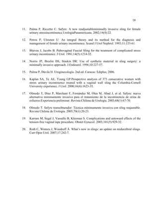 18
11. Palma P, Riccetto C. Safyre: A new readjustableminimally invasive sling for female
urinary stressincontinence.UrologíaPanamericana. 2002;14(4):22.
12. Petros P, Ulmsten U: An integral theory and its method for the diagnosis and
management of female urinary incontinence. Scand J Urol Nephrol. 1993;11:153-61.
13. Blaivas J, Jacobs B. Pubovaginal Fascial Sling for the treatment of complicated stress
urinary incontinence. J Urol. 1991;14(5):1214-32.
14. Norris JP, Breslin DS, Staskin DR: Use of synthetic material in sling surgery: a
minimally invasive approach. J Endourol. 1996;10:227-57.
15. Palma P, Dávila H. Uroginecología. 2nd ed. Caracas: Ediplus; 2006.
16. Kaplan SA, Te AE, Young GP.Prospective analysis of 373 consecutive women with
stress urinary incontinence treated with a vaginal wall sling the Columbia-Cornell
University experience. J Urol. 2000;16(4):1623-35.
17. Olmedo T, Díaz P, Marchant F, Fernández M, Olea M, Abad J, et al. Safyre: nueva
alternativa minimamente invasiva para el tratamiento de la incontinencia de orina de
esfuerzo.Experiencia preliminar. Revista Chilena de Urología. 2003;68(1):67-70.
18. Olmedo T. Safyre transobturador: Técnica mínimamente invasiva con sling reajustable.
Revista Chilena de Urología. 2005;70(1):20-23.
19. Karram M, Segal J, Vassallo B, Kleeman S. Complications and untoward effects of the
tension-free vaginal tape procedure. Obstet Gynecol. 2003;101(5):929-32.
20. Roth C, Winters J, Woodruff A. What’s new in slings: an update on midurethral slings.
Curr Opin Urol. 2007;17:242-7.
 