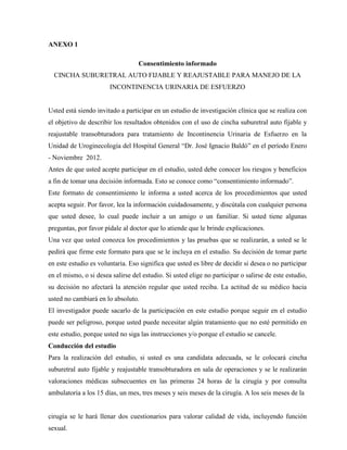 ANEXO 1
Consentimiento informado
CINCHA SUBURETRAL AUTO FIJABLE Y REAJUSTABLE PARA MANEJO DE LA
INCONTINENCIA URINARIA DE ESFUERZO
Usted está siendo invitado a participar en un estudio de investigación clínica que se realiza con
el objetivo de describir los resultados obtenidos con el uso de cincha suburetral auto fijable y
reajustable transobturadora para tratamiento de Incontinencia Urinaria de Esfuerzo en la
Unidad de Uroginecología del Hospital General “Dr. José Ignacio Baldó” en el período Enero
- Noviembre 2012.
Antes de que usted acepte participar en el estudio, usted debe conocer los riesgos y beneficios
a fin de tomar una decisión informada. Esto se conoce como “consentimiento informado”.
Este formato de consentimiento le informa a usted acerca de los procedimientos que usted
acepta seguir. Por favor, lea la información cuidadosamente, y discútala con cualquier persona
que usted desee, lo cual puede incluir a un amigo o un familiar. Si usted tiene algunas
preguntas, por favor pídale al doctor que lo atiende que le brinde explicaciones.
Una vez que usted conozca los procedimientos y las pruebas que se realizarán, a usted se le
pedirá que firme este formato para que se le incluya en el estudio. Su decisión de tomar parte
en este estudio es voluntaria. Eso significa que usted es libre de decidir si desea o no participar
en el mismo, o si desea salirse del estudio. Si usted elige no participar o salirse de este estudio,
su decisión no afectará la atención regular que usted reciba. La actitud de su médico hacia
usted no cambiará en lo absoluto.
El investigador puede sacarlo de la participación en este estudio porque seguir en el estudio
puede ser peligroso, porque usted puede necesitar algún tratamiento que no esté permitido en
este estudio, porque usted no siga las instrucciones y/o porque el estudio se cancele.
Conducción del estudio
Para la realización del estudio, si usted es una candidata adecuada, se le colocará cincha
suburetral auto fijable y reajustable transobturadora en sala de operaciones y se le realizarán
valoraciones médicas subsecuentes en las primeras 24 horas de la cirugía y por consulta
ambulatoria a los 15 días, un mes, tres meses y seis meses de la cirugía. A los seis meses de la
cirugía se le hará llenar dos cuestionarios para valorar calidad de vida, incluyendo función
sexual.
 