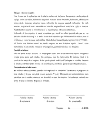 Riesgos e inconvenientes
Los riesgos de la aplicación de la cincha suburetral incluyen: hemorragia, perforación de
vejiga, lesión de uretra, hematoma de partes blandas, dolor obturador, hematuria, obstrucción
infravesical, síntomas urinarios bajos, infección de mucosa vaginal, infección de piel,
absceso, urgencia de novo, extrusión de material, exposición de material a vejiga o a uretra.
Puede también ocurrir la persistencia de la incontinencia o fracaso del método.
Infórmele al investigador si usted considera que usted ha salido perjudicado por ser un
paciente de este estudio y él le dirá a usted si es necesario que reciba atención médica para su
problema, y cómo la puede recibir (Dra. María Esther Suárez García, teléfono 04242777166).
Al firmar este formato usted no pierde ninguno de sus derechos legales. Usted, como
participante en un estudio clínico de investigación, continúa teniendo sus derechos.
Confidencialidad
Para los fines de este estudio, el investigador usará toda la información médica recogida o
creada como parte del estudio. Sin embargo, para la elaboración del informe final o la
publicación respectiva, ninguno de los participantes será identificado por su nombre. Durante
el estudio, usted no tendrá acceso a la información, sino hasta que el estudio haya finalizado.
Consentimiento informado
Yo he leído este documento, y me ha sido explicado su contenido. Yo entiendo el propósito de
este estudio y lo que sucederá en este estudio. Yo doy libremente mi consentimiento para
participar en el estudio, como se me describió en este documento. Entiendo que recibiré una
copia de este documento después de firmado.
_____________________ ________________ ___________________
Nombre y Firma Nombre y Firma Nombre y Firma
de voluntaria de testigo del investigador
Caracas, ____ de ___________ de 2012.
 