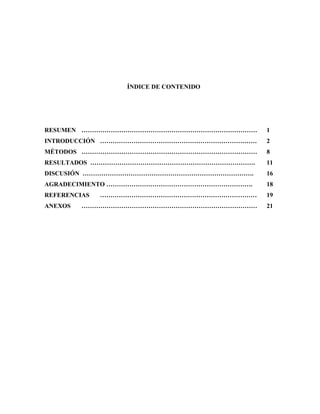ÍNDICE DE CONTENIDO
RESUMEN ………………………………………………………………………… 1
INTRODUCCIÓN ………………………………………………………………… 2
MÉTODOS ………………………………………………………………………… 8
RESULTADOS ……………………………………………………………………. 11
DISCUSIÓN ………………………………………………………………………. 16
AGRADECIMIENTO ……………………………………………………………. 18
REFERENCIAS ………………………………………………………………… 19
ANEXOS ………………………………………………………………………… 21
 