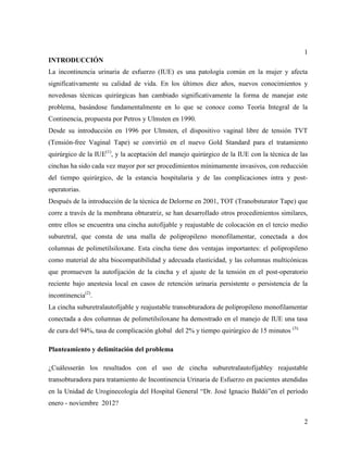 1
INTRODUCCIÓN
La incontinencia urinaria de esfuerzo (IUE) es una patología común en la mujer y afecta
significativamente su calidad de vida. En los últimos diez años, nuevos conocimientos y
novedosas técnicas quirúrgicas han cambiado significativamente la forma de manejar este
problema, basándose fundamentalmente en lo que se conoce como Teoría Integral de la
Continencia, propuesta por Petros y Ulmsten en 1990.
Desde su introducción en 1996 por Ulmsten, el dispositivo vaginal libre de tensión TVT
(Tensión-free Vaginal Tape) se convirtió en el nuevo Gold Standard para el tratamiento
quirúrgico de la IUE(1)
, y la aceptación del manejo quirúrgico de la IUE con la técnica de las
cinchas ha sido cada vez mayor por ser procedimientos mínimamente invasivos, con reducción
del tiempo quirúrgico, de la estancia hospitalaria y de las complicaciones intra y post-
operatorias.
Después de la introducción de la técnica de Delorme en 2001, TOT (Tranobsturator Tape) que
corre a través de la membrana obturatriz, se han desarrollado otros procedimientos similares,
entre ellos se encuentra una cincha autofijable y reajustable de colocación en el tercio medio
suburetral, que consta de una malla de polipropileno monofilamentar, conectada a dos
columnas de polimetilsiloxane. Esta cincha tiene dos ventajas importantes: el polipropileno
como material de alta biocompatibilidad y adecuada elasticidad, y las columnas multicónicas
que promueven la autofijación de la cincha y el ajuste de la tensión en el post-operatorio
reciente bajo anestesia local en casos de retención urinaria persistente o persistencia de la
incontinencia(2)
.
La cincha suburetralautofijable y reajustable transobturadora de polipropileno monofilamentar
conectada a dos columnas de polimetilsiloxane ha demostrado en el manejo de IUE una tasa
de cura del 94%, tasa de complicación global del 2% y tiempo quirúrgico de 15 minutos (3).
Planteamiento y delimitación del problema
¿Cuálesserán los resultados con el uso de cincha suburetralautofijabley reajustable
transobturadora para tratamiento de Incontinencia Urinaria de Esfuerzo en pacientes atendidas
en la Unidad de Uroginecología del Hospital General “Dr. José Ignacio Baldó”en el período
enero - noviembre 2012?
2
 