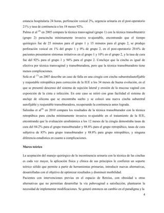 estancia hospitalaria 24 horas, perforación vesical 2%, urgencia urinaria en el post-operatorio
21% y tasa de continencia a los 18 meses 92%.
Palma et al (4)
en 2005 compara la técnica transvaginal (grupo 1) con la técnica transobturatriz
(grupo 2) paracincha mínimamente invasiva re-ajustable, encontrando que el tiempo
quirúrgico fue de 25 minutos para el grupo 1 y 15 minutos para el grupo 2, se produjo
perforación vesical en 1% del grupo 1 y 0% de grupo 2, en el post-operatorio 20.6% de
pacientes presentaron síntomas irritativos en el grupo 1 y 10% en el grupo 2, y la tasa de cura
fue del 92% para el grupo 1 y 94% para el grupo 2. Concluye que la cincha es igual de
efectiva por técnica transvaginal y transobturadora, pero que la técnica transobturadora tiene
menos complicaciones.
Solà et al (7)
en 2007 describe un caso de falla en una cirugía con cincha suburetralautofijable
y reajustable retropúbica para corrección de la IUE a los 34 meses de buena evolución, en el
que se presentó descenso del sistema de sujeción lateral y erosión de la mucosa vaginal con
exposición de la cinta e infección. En este caso se retiró con gran facilidad el sistema de
anclaje de silicona que se encontraba suelto y se colocó una nueva cincha suburetral
autofijable y reajustable transobturadora, recuperando la continencia antes lograda.
Salzedas et al(8)
en 2010 compara los resultados de la técnica transobturador con la técnica
retropúbica para cincha mínimamente invasiva re-ajustable en el tratamiento de la IUE,
encontrando que la evaluación urodinámica a los 12 meses de la cirugía demostraba tasas de
cura del 84.2% para el grupo transobturador y 88.8% para el grupo retropúbico, tasas de cura
subjetiva de 85% para grupo transobturador y 88.8% para grupo retropúbico, y ninguna
diferencia estadística en cuanto a complicaciones.
Marco teórico
La aceptación del manejo quirúrgico de la incontinencia urinaria con la técnica de las cinchas
es cada vez mayor, la aplicación física y clínica de sus principios le confieren un soporte
teórico sólido que permite a partir de herramientas primarias, introducir nuevas alternativas,
desarrolladas con el objetivo de optimizar resultados y disminuir morbilidad.
Pacientes con intervenciones previas en el espacio de Retzius, con obesidad u otras
alternativas que no permitían desarrollar la vía pubovaginal a satisfacción, plantearon la
necesidad de implementar modificaciones. Se generó entonces un cambio en el paradigma y la
4
 