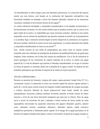 vía transobturatriz se abrió campo como una alternativa promisoria. La corrección del soporte
uretral con esta técnica, está basado en la restitución del ligamento uretropélvico (eje
horizontal) mediante un abordaje a través del foramen obturador, distante de las estructuras
vasculares, mediante el movimiento técnico de las agujas(9)
.
La cincha suburetral autofijable y reajustable transobturadora se ha añadido recientemente a
las herramientas existentes. Es una cincha sintética que no produce tensión, que se coloca en la
parte media de la uretra y es improbable que cause erosiones uretrales. Además es una cincha
reajustable con un sistema de autofijación que permite reajustar la tensión en el posoperatorio
si se produce fuga o retención urinaria.Según la teoría integral de la continencia, las regiones
del tercio medial y distal de la uretra son las más importantes. La cincha suburetral auto fijable
y reajustable transobturadora se basa en esta teoría(10)
.
Esta cincha consiste en una malla de polipropileno que actúa como un soporte uretral,
sostenido entre dos columnas de autofijación de polímero de polidimetilsiloxano de grado para
implante. Estas columnas son la base del sistema de autofijación. Con el fin de minimizar la
lesión quirúrgica de las estructuras de soporte naturales de la pelvis se utiliza una aguja
especial de 3,5 mm de diámetro que permite el abordaje transobturador, en el que el extremo
en forma de gancho se introduce dentro de la boquilla de la aguja versátil. Se dispone de dos
arandelas radioopacas que facilitan el reajuste de la cincha en el post-operatorio.
TÉCNICA OPERATORIA:
Paciente en posición de litotomía. Asepsia del campo vagino-perineal. Sonda Foley Nº 16 y
vaciamiento vesical. La operación se inicia con incisión sagital de mucosa vaginal anterior a
partir de 1 cm de meato uretral externo de longitud variable dependiendo de cirugías asociadas
a realizar disección bilateral de fascia pubocervical hasta borde medial de ramas
isquiopubianas. Incisiones cutáneas mínimas levemente laterales al borde externo de labios
mayores a nivel de una línea horizontal imaginaria que pasa por el clítoris. Paso de aguja
curva a través de incisiones de piel y adosada a borde externo de tercio medio de rama
isquiopúbica atravesando las siguientes estructuras del agujero obturador: gracilis, aductor
corto, obturador externo, membrana obturatriz, obturador interno, tejido conectivo
endopélvico periuretral y finalmente pared vaginal. Si el mango de la aguja permanece en la
bisectriz de ángulo formado entre planos vertical y horizontal y la punta de la aguja siempre es
5
 