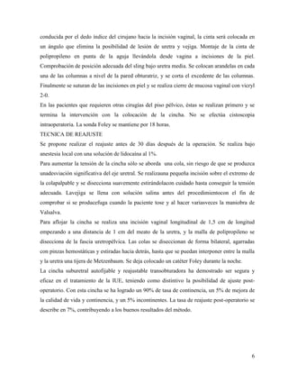 conducida por el dedo índice del cirujano hacia la incisión vaginal, la cinta será colocada en
un ángulo que elimina la posibilidad de lesión de uretra y vejiga. Montaje de la cinta de
polipropileno en punta de la aguja llevándola desde vagina a incisiones de la piel.
Comprobación de posición adecuada del sling bajo uretra media. Se colocan arandelas en cada
una de las columnas a nivel de la pared obturatriz, y se corta el excedente de las columnas.
Finalmente se suturan de las incisiones en piel y se realiza cierre de mucosa vaginal con vicryl
2-0.
En las pacientes que requieren otras cirugías del piso pélvico, éstas se realizan primero y se
termina la intervención con la colocación de la cincha. No se efectúa cistoscopia
intraoperatoria. La sonda Foley se mantiene por 18 horas.
TECNICA DE REAJUSTE
Se propone realizar el reajuste antes de 30 días después de la operación. Se realiza bajo
anestesia local con una solución de lidocaína al 1%.
Para aumentar la tensión de la cincha sólo se aborda una cola, sin riesgo de que se produzca
unadesviación significativa del eje uretral. Se realizauna pequeña incisión sobre el extremo de
la colapalpable y se disecciona suavemente estirándolacon cuidado hasta conseguir la tensión
adecuada. Lavejiga se llena con solución salina antes del procedimientocon el fin de
comprobar si se producefuga cuando la paciente tose y al hacer variasveces la maniobra de
Valsalva.
Para aflojar la cincha se realiza una incisión vaginal longitudinal de 1,5 cm de longitud
empezando a una distancia de 1 cm del meato de la uretra, y la malla de polipropileno se
disecciona de la fascia uretropélvica. Las colas se diseccionan de forma bilateral, agarradas
con pinzas hemostáticas y estiradas hacia detrás, hasta que se puedan interponer entre la malla
y la uretra una tijera de Metzenbaum. Se deja colocado un catéter Foley durante la noche.
La cincha suburetral autofijable y reajustable transobturadora ha demostrado ser segura y
eficaz en el tratamiento de la IUE, teniendo como distintivo la posibilidad de ajuste post-
operatorio. Con esta cincha se ha logrado un 90% de tasa de continencia, un 5% de mejora de
la calidad de vida y continencia, y un 5% incontinentes. La tasa de reajuste post-operatorio se
describe en 7%, contribuyendo a los buenos resultados del método.
6
 