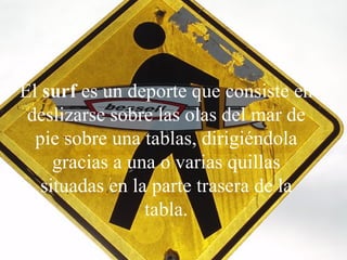 El  surf  es un deporte que consiste en deslizarse sobre las olas del mar de pie sobre una tablas, dirigiéndola gracias a una o varias quillas situadas en la parte trasera de la tabla. 