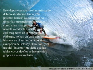 Este deporte puede resultar arriesgado debido al esfuerzo físico y las posibles heridas causadas por no tomar las precauciones necesarias, como mirar siempre antes de tomar una ola o ceder la ola a alguien que esté más cerca de la rompiente. Sin embargo, no hay un gran número de lesiones en el surf (con la notable excepción deBethany Hamilton) y el uso del "invento" previene que las tablas cuyos dueños se hayan caído golpeen a otros surfistas. 