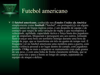 Futebol americano O  futebol americano , conhecido nos  Estados Unidos da América  simplesmente como  football  ("futebol", em português),[e em alguns outros países de língua inglesa como, é um desporto de equipe e de contacto que surgiu de uma variação do rugby e que recompensa a velocidade, agilidade, capacidade táctica e força bruta dos jogadores que se empurram, bloqueiam e perseguem uns aos outros, tentando fazer avançar uma bola em território inimigo durante uma hora de tempo de jogo, que se transforma em três ou quatro de tempo real. É frequente ver no futebol americano uma metáfora para a guerra, com muita violência pessoal a ter lugar dentro do campo, com jogadores pesando 150 kg  ou mais a empurrar-se mutuamente com cada grama do seu peso, e com uma linha de frente claramente definida, que se move para trás e para a frente ao longo do campo, separando as equipes de ataque e defesa.  