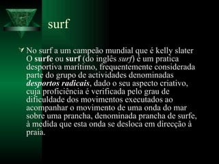 surf No surf a um campeão mundial que é kelly slater O  surfe  ou  surf  (do inglês  surf ) é um pratica desportiva marítimo, frequentemente considerada parte do grupo de actividades denominadas  desportos radicais , dado o seu aspecto criativo, cuja proficiência é verificada pelo grau de dificuldade dos movimentos executados ao acompanhar o movimento de uma onda do mar sobre uma prancha, denominada prancha de surfe, à medida que esta onda se desloca em direcção à praia.  
