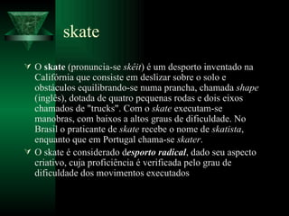 skate O  skate  (pronuncia-se  skêit ) é um desporto inventado na Califórnia que consiste em deslizar sobre o solo e obstáculos equilibrando-se numa prancha, chamada  shape  (inglês), dotada de quatro pequenas rodas e dois eixos chamados de "trucks". Com o  skate  executam-se manobras, com baixos a altos graus de dificuldade. No Brasil o praticante de  skate  recebe o nome de  skatista , enquanto que em Portugal chama-se  skater . O skate é considerado d esporto radical , dado seu aspecto criativo, cuja proficiência é verificada pelo grau de dificuldade dos movimentos executados 