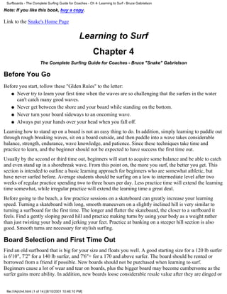 Surfboards - The Complete Surfing Guide for Coaches - Ch 4- Learning to Surf - Bruce Gabrielson

Note: If you like this book, buy a copy.

Link to the Snake's Home Page


                                                   Learning to Surf
                                                         Chapter 4
                        The Complete Surfing Guide for Coaches - Bruce "Snake" Gabrielson

Before You Go
Before you start, tollow these "Glden Rules" to the letter:
   q Never try to learn your first time when the waves are so challenging that the surfers in the water
      can't catch many good waves.
   q Never get between the shore and your board while standing on the bottom.

   q Never turn your board sideways to an oncoming wave.

   q Always put your hands over your head when you fall off.

Learning how to stand up on a board is not an easy thing to do. In addition, simply learning to paddle out
through rough breaking waves, sit on a board outside, and then paddle into a wave takes considerable
balance, strength, endurance, wave knowledge, and patience. Since these techniques take time and
practice to learn, and the beginner should not be expected to have success the first time out.
Usually by the second or third time out, beginners will start to acquire some balance and be able to catch
and even stand up in a shorebreak wave. From this point on, the more you surf, the better you get. This
section is intended to outline a basic learning approach for beginners who are somewhat athletic, but
have never surfed before. Average students should be surfing on a low to intermediate level after two
weeks of regular practice spending two to three hours per day. Less practice time will extend the learning
time somewhat, while irregular practice will extend the learning time a great deal.
Before going to the beach, a few practice sessions on a skateboard can greatly increase your learning
speed. Turning a skateboard with long, smooth maneuvers on a slightly inclined hill is very similar to
turning a surfboard for the first time. The longer and flatter the skateboard, the closer to a surfboard it
feels. Find a gently sloping paved hill and practice making turns by using your body as a weight rather
than just twisting your body and jerking your feet. Practice at banking on a steeper hill section is also
good. Smooth turns are necessary for stylish surfing.

Board Selection and First Time Out
Find an old surfboard that is big for your size and floats you well. A good starting size for a 120 lb surfer
is 6'10", 7'2" for a 140 lb surfer, and 7'6"+ for a 170 and above surfer. The board should be rented or
borrowed from a friend if possible. New boards should not be purchased when learning to surf.
Beginners cause a lot of wear and tear on boards, plus the bigger board may become cumbersome as the
surfer gains more ability. In addition, new boards loose considerable resale value after they are dinged or


 file:///A|/ch4.html (1 of 14) [8/10/2001 10:46:10 PM]
 