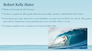 Robert Kelly Slater
• Flórida,11 de fevereiro de 1972 (42 anos).
• Começou a competir em 1978, quando tinha seis anos de idade, vencendo o Salick Brothers Surf Contest.
• Jovem demais para viajar, desenvolveu as suas habilidades nas praias locais da Flórida. Por volta de 1982, ganhou
quase todos os campeonatos em que participou para jovens com idade inferior a 12 anos.
• É campeão mundial de surf, e competiu nos X-Games de 2003 e 2004.
 