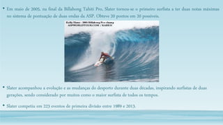 • Em maio de 2005, na final da Billabong Tahiti Pro, Slater tornou-se o primeiro surfista a ter duas notas máximas
no sistema de pontuação de duas ondas da ASP. Obteve 20 pontos em 20 possíveis.
• Slater acompanhou a evolução e as mudanças do desporto durante duas décadas, inspirando surfistas de duas
gerações, sendo considerado por muitos como o maior surfista de todos os tempos.
• Slater competiu em 223 eventos de primeira divisão entre 1989 e 2013.
 