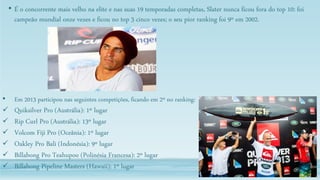 • É o concorrente mais velho na elite e nas suas 19 temporadas completas, Slater nunca ficou fora do top 10: foi
campeão mundial onze vezes e ficou no top 3 cinco vezes; o seu pior ranking foi 9º em 2002.
• Em 2013 participou nas seguintes competições, ficando em 2º no ranking:
 Quiksilver Pro (Austrália): 1º lugar
 Rip Curl Pro (Austrália): 13º lugar
 Volcom Fiji Pro (Oceânia): 1º lugar
 Oakley Pro Bali (Indonésia): 9º lugar
 Billabong Pro Teahupoo (Polinésia Francesa): 2º lugar
 Billabong Pipeline Masters (Hawaii): 1º lugar
 