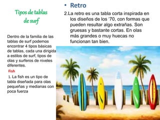 Tipos de tablas
de surf
• Retro
2.La retro es una tabla corta inspirada en
los diseños de los ‘70, con formas que
pueden resultar algo extrañas. Son
gruesas y bastante cortas. En olas
más grandes o muy huecas no
funcionan tan bien.
Dentro de la familia de las
tablas de surf podemos
encontrar 4 tipos básicas
de tablas, cada una dirigida
a estilos de surf, tipos de
olas y surferos de niveles
diferentes.
Fish
1. La fish es un tipo de
tabla diseñada para olas
pequeñas y medianas con
poca fuerza
 