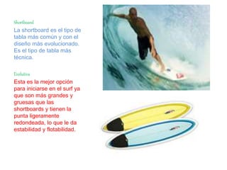Shortboard
La shortboard es el tipo de
tabla más común y con el
diseño más evolucionado.
Es el tipo de tabla más
técnica.
Evolutiva
Esta es la mejor opción
para iniciarse en el surf ya
que son más grandes y
gruesas que las
shortboards y tienen la
punta ligeramente
redondeada, lo que le da
estabilidad y flotabilidad.
 