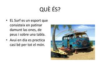 QUÈ ÉS?
• EL Surf es un esport que
consisteix en patinar
damunt las ones, de
peus i sobre una tabla.
• Avui en dia es practica
casi bé per tot el món.
 