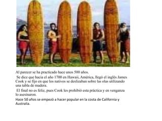 Al parecer se ha practicado hace unos 500 años.
Se dice que hacia el año 1700 en Hawaii, América, llegó el inglés James
Cook y se fijo en que los nativos se deslizaban sobre las olas utilizando
una tabla de madera.
El final no es feliz, pues Cook les prohibió esta práctica y en venganza
lo asesinaron.
Hace 50 años se empezó a hacer popular en la costa de California y
Australia.
 