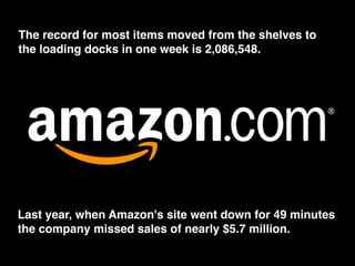 The record for most items moved from the shelves to
the loading docks in one week is 2,086,548.
Last year, when Amazon's site went down for 49 minutes
the company missed sales of nearly $5.7 million.
 
