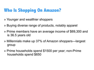 » Younger and wealthier shoppers
» Buying diverse range of products, notably apparel
» The average prime members makes $69K and is 36.5
years old
» Millennials make up 37% of Amazon shoppers—largest
group
» Prime households spend $1500 per year; non-Prime
households spend $650
Who Is Shopping On Amazon?
 