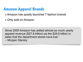» Amazon has quietly launched 7 fashion brands
» Only sold on Amazon
Since 2005 Amazon has added almost as much yearly
apparel revenue ($27.8 billion) as the $29.6 billion in
sales that the department stores have lost.” 
– Morgan Stanley
Amazon Apparel Brands
 
