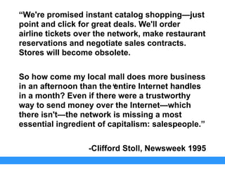 “We're promised instant catalog shopping—just
point and click for great deals. We'll order
airline tickets over the network, make restaurant
reservations and negotiate sales contracts.
Stores will become obsolete.
So how come my local mall does more business
in an afternoon than the entire Internet handles
in a month? Even if there were a trustworthy
way to send money over the Internet—which
there isn't—the network is missing a most
essential ingredient of capitalism: salespeople.”
-Clifford Stoll, Newsweek 1995
“
 