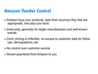 Sell to Amazon
1P / Vendor Central
Sell first-party, wholesale, directly to Amazon
Retail, using the Vendor Central interface.
Sell yourself
3P / Seller Central
Sell third-party to consumers through the
Amazon marketplace, using the Seller Central
interface.
Sell Thru Seller(s)
 