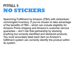 PITFALL 2
LURING CUSTOMERS
If your item description contains website URLs or your
business/seller name – in text, on graphics or even on
photo watermarks – Amazon is apt to take action.
Other marketplaces may not be as strict about these
names or links, so pay close attention to your listing to
ensure you aren’t giving shoppers a reason to click away
from Amazon.
 