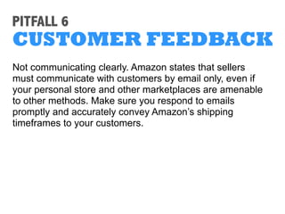 PITFALL 3
PRODUCT DETAILS
Selling a popular item? Don’t save steps by copying
another seller’s listing information; Amazon is on the
lookout for this kind of activity.
Feel free to compare your data with that of other sellers of
the particular item, but don’t duplicate their pages.
 