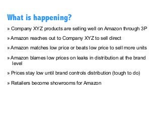 » Company XYZ products are selling well on Amazon through 3P
» Amazon reaches out to Company XYZ to sell direct
» Amazon matches low price or beats low price to sell more units
» Amazon blames low prices on leaks in distribution at the brand
level
» Prices stay low until brand controls distribution (tough to do)
» Retailers become showrooms for Amazon
What is happening?
 